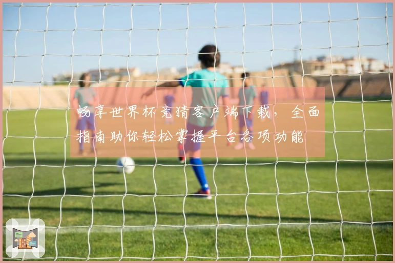 畅享世界杯竞猜客户端下载，全面指南助你轻松掌握平台各项功能