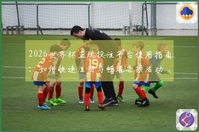 2026世界杯正规投注平台使用指南：如何快速注册与畅玩各项活动