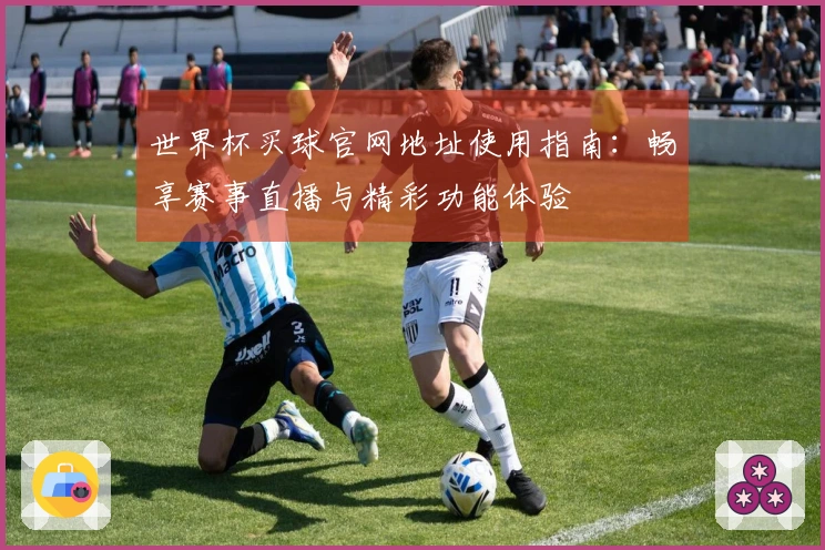 世界杯买球官网地址使用指南：畅享赛事直播与精彩功能体验